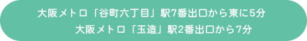 大阪メトロ「谷町六丁目」駅7番出口から東に5分、大阪メトロ「玉造」駅2番出口から7分